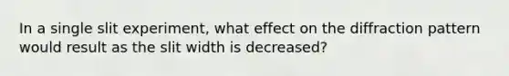 In a single slit experiment, what effect on the diffraction pattern would result as the slit width is decreased?