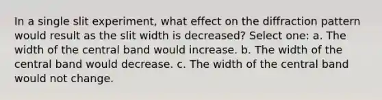 In a single slit experiment, what effect on the diffraction pattern would result as the slit width is decreased? Select one: a. The width of the central band would increase. b. The width of the central band would decrease. c. The width of the central band would not change.