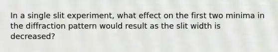 In a single slit experiment, what effect on the first two minima in the diffraction pattern would result as the slit width is decreased?