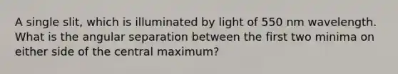 A single slit, which is illuminated by light of 550 nm wavelength. What is the angular separation between the first two minima on either side of the central maximum?