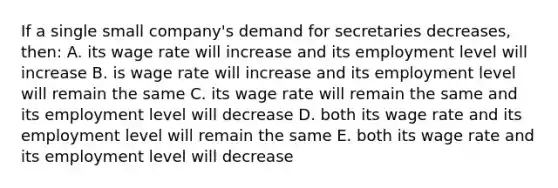 If a single small company's demand for secretaries decreases, then: A. its wage rate will increase and its employment level will increase B. is wage rate will increase and its employment level will remain the same C. its wage rate will remain the same and its employment level will decrease D. both its wage rate and its employment level will remain the same E. both its wage rate and its employment level will decrease