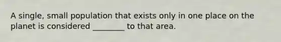 A single, small population that exists only in one place on the planet is considered ________ to that area.