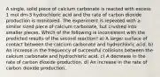 A single, solid piece of calcium carbonate is reacted with excess 1 mol dm-3 hydrochloric acid and the rate of carbon dioxide production is monitored. The experiment is repeated with a similar sized piece of calcium carbonate, but crushed into smaller pieces. Which of the following is inconsistent with the predicted results of the second reaction? a) A larger surface of contact between the calcium carbonate and hydrochloric acid. b) An increase in the frequency of successful collisions between the calcium carbonate and hydrochloric acid. c) A decrease in the rate of carbon dioxide production. d) An increase in the rate of carbon dioxide production.