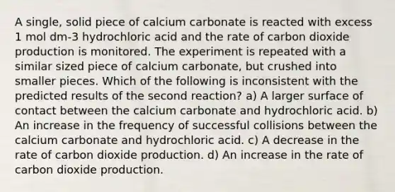 A single, solid piece of calcium carbonate is reacted with excess 1 mol dm-3 hydrochloric acid and the rate of carbon dioxide production is monitored. The experiment is repeated with a similar sized piece of calcium carbonate, but crushed into smaller pieces. Which of the following is inconsistent with the predicted results of the second reaction? a) A larger surface of contact between the calcium carbonate and hydrochloric acid. b) An increase in the frequency of successful collisions between the calcium carbonate and hydrochloric acid. c) A decrease in the rate of carbon dioxide production. d) An increase in the rate of carbon dioxide production.