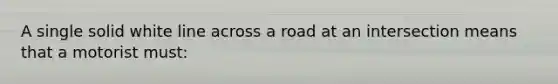 A single solid white line across a road at an intersection means that a motorist must: