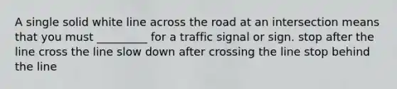 A single solid white line across the road at an intersection means that you must _________ for a traffic signal or sign. stop after the line cross the line slow down after crossing the line stop behind the line