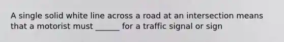 A single solid white line across a road at an intersection means that a motorist must ______ for a traffic signal or sign