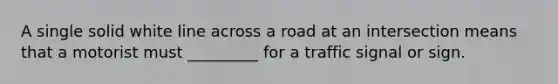 A single solid white line across a road at an intersection means that a motorist must _________ for a traffic signal or sign.