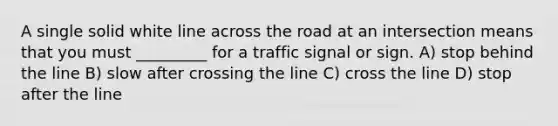 A single solid white line across the road at an intersection means that you must _________ for a traffic signal or sign. A) stop behind the line B) slow after crossing the line C) cross the line D) stop after the line