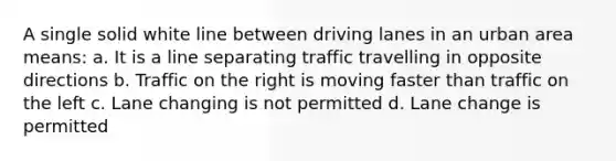 A single solid white line between driving lanes in an urban area means: a. It is a line separating traffic travelling in opposite directions b. Traffic on the right is moving faster than traffic on the left c. Lane changing is not permitted d. Lane change is permitted