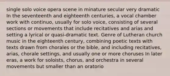 single solo voice opera scene in minature secular very dramatic In the seventeenth and eighteenth centuries, a vocal chamber work with continuo, usually for solo voice, consisting of several sections or movements that include recitatives and arias and setting a lyrical or quasi-dramatic text. Genre of Lutheran church music in the eighteenth century, combining poetic texts with texts drawn from chorales or the bible, and including recitatives, arias, chorale settings, and usually one or more choruses In later eras, a work for soloists, chorus, and orchestra in several movements but smaller than an oratorio