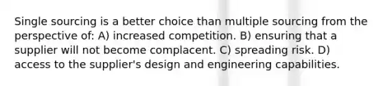 Single sourcing is a better choice than multiple sourcing from the perspective of: A) increased competition. B) ensuring that a supplier will not become complacent. C) spreading risk. D) access to the supplier's design and engineering capabilities.