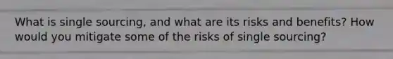 What is single sourcing, and what are its risks and benefits? How would you mitigate some of the risks of single sourcing?