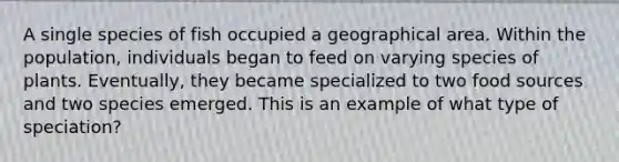 A single species of fish occupied a geographical area. Within the population, individuals began to feed on varying species of plants. Eventually, they became specialized to two food sources and two species emerged. This is an example of what type of speciation?