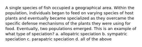 A single species of fish occupied a geographical area. Within the population, individuals began to feed on varying species of host plants and eventually became specialized as they overcame the specific defense mechanisms of the plants they were using for food. Eventually, two populations emerged. This is an example of what type of speciation? a. allopatric speciation b. sympatric speciation c. parapatric speciation d. all of the above