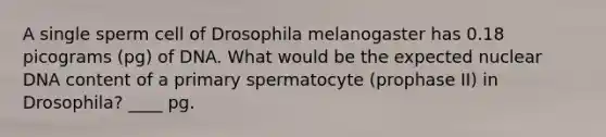 A single sperm cell of Drosophila melanogaster has 0.18 picograms (pg) of DNA. What would be the expected nuclear DNA content of a primary spermatocyte (prophase II) in Drosophila? ____ pg.