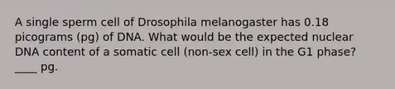 A single sperm cell of Drosophila melanogaster has 0.18 picograms (pg) of DNA. What would be the expected nuclear DNA content of a somatic cell (non-sex cell) in the G1 phase? ____ pg.