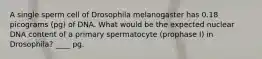 A single sperm cell of Drosophila melanogaster has 0.18 picograms (pg) of DNA. What would be the expected nuclear DNA content of a primary spermatocyte (prophase I) in Drosophila? ____ pg.