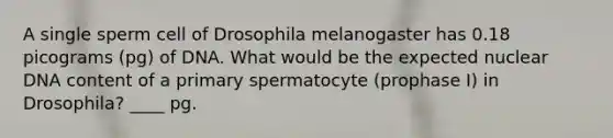 A single sperm cell of Drosophila melanogaster has 0.18 picograms (pg) of DNA. What would be the expected nuclear DNA content of a primary spermatocyte (prophase I) in Drosophila? ____ pg.