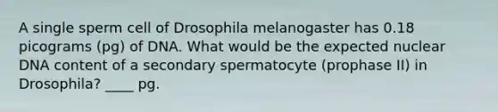 A single sperm cell of Drosophila melanogaster has 0.18 picograms (pg) of DNA. What would be the expected nuclear DNA content of a secondary spermatocyte (prophase II) in Drosophila? ____ pg.