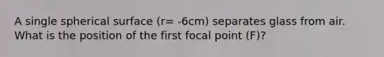 A single spherical surface (r= -6cm) separates glass from air. What is the position of the first focal point (F)?