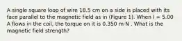 A single square loop of wire 18.5 cm on a side is placed with its face parallel to the magnetic field as in (Figure 1). When I = 5.00 A flows in the coil, the torque on it is 0.350 m⋅N . What is the magnetic field strength?