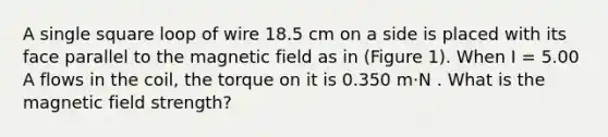 A single square loop of wire 18.5 cm on a side is placed with its face parallel to the magnetic field as in (Figure 1). When I = 5.00 A flows in the coil, the torque on it is 0.350 m⋅N . What is the magnetic field strength?