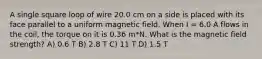 A single square loop of wire 20.0 cm on a side is placed with its face parallel to a uniform magnetic field. When I = 6.0 A flows in the coil, the torque on it is 0.36 m*N. What is the magnetic field strength? A) 0.6 T B) 2.8 T C) 11 T D) 1.5 T