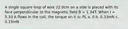 A single square loop of wire 22.0cm on a side is placed with its face perpendicular to the magnetic field B = 1.34T. When I = 5.10 A flows in the coil, the torque on it is: PL a. 0 b. 0.33mN c. 0.15mN