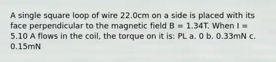 A single square loop of wire 22.0cm on a side is placed with its face perpendicular to the magnetic field B = 1.34T. When I = 5.10 A flows in the coil, the torque on it is: PL a. 0 b. 0.33mN c. 0.15mN