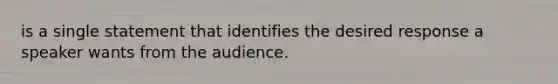 is a single statement that identifies the desired response a speaker wants from the audience.