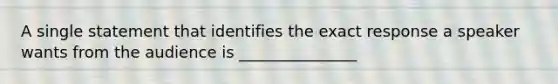 A single statement that identifies the exact response a speaker wants from the audience is _______________
