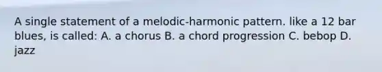 A single statement of a melodic-harmonic pattern. like a 12 bar blues, is called: A. a chorus B. a chord progression C. bebop D. jazz