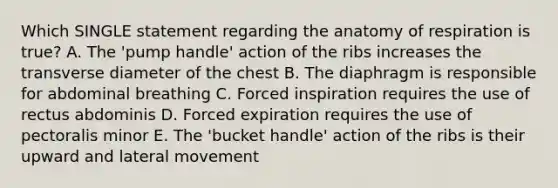 Which SINGLE statement regarding the anatomy of respiration is true? A. The 'pump handle' action of the ribs increases the transverse diameter of the chest B. The diaphragm is responsible for abdominal breathing C. Forced inspiration requires the use of rectus abdominis D. Forced expiration requires the use of pectoralis minor E. The 'bucket handle' action of the ribs is their upward and lateral movement