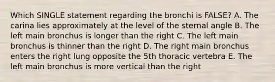 Which SINGLE statement regarding the bronchi is FALSE? A. The carina lies approximately at the level of the sternal angle B. The left main bronchus is longer than the right C. The left main bronchus is thinner than the right D. The right main bronchus enters the right lung opposite the 5th thoracic vertebra E. The left main bronchus is more vertical than the right