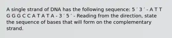 A single strand of DNA has the following sequence: 5 ′ 3 ′ - A T T G G G C C A T A T A - 3 ′ 5 ′ - Reading from the direction, state the sequence of bases that will form on the complementary strand.