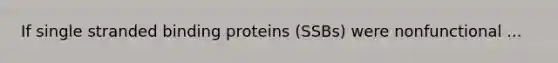 If single stranded binding proteins (SSBs) were nonfunctional ...