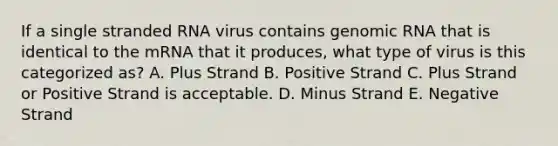 If a single stranded RNA virus contains genomic RNA that is identical to the mRNA that it produces, what type of virus is this categorized as? A. Plus Strand B. Positive Strand C. Plus Strand or Positive Strand is acceptable. D. Minus Strand E. Negative Strand