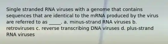 Single stranded RNA viruses with a genome that contains sequences that are identical to the mRNA produced by the virus are referred to as _____. a. minus-strand RNA viruses b. retroviruses c. reverse transcribing DNA viruses d. plus-strand RNA viruses