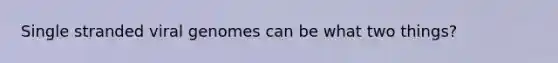 Single stranded viral genomes can be what two things?