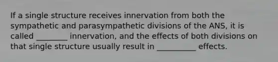 If a single structure receives innervation from both the sympathetic and parasympathetic divisions of the ANS, it is called ________ innervation, and the effects of both divisions on that single structure usually result in __________ effects.