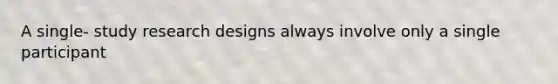 A single- study research designs always involve only a single participant