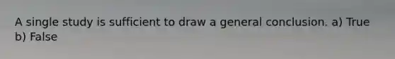 A single study is sufficient to draw a general conclusion. a) True b) False