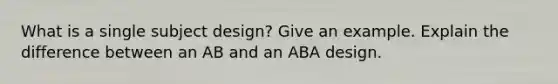 What is a single subject design? Give an example. Explain the difference between an AB and an ABA design.