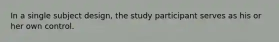 In a single subject design, the study participant serves as his or her own control.