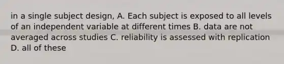 in a single subject design, A. Each subject is exposed to all levels of an independent variable at different times B. data are not averaged across studies C. reliability is assessed with replication D. all of these