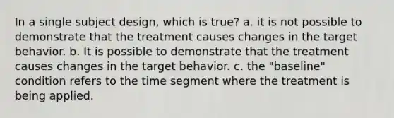 In a single subject design, which is true? a. it is not possible to demonstrate that the treatment causes changes in the target behavior. b. It is possible to demonstrate that the treatment causes changes in the target behavior. c. the "baseline" condition refers to the time segment where the treatment is being applied.