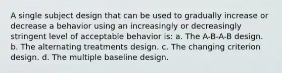 A single subject design that can be used to gradually increase or decrease a behavior using an increasingly or decreasingly stringent level of acceptable behavior is: a. The A-B-A-B design. b. The alternating treatments design. c. The changing criterion design. d. The multiple baseline design.