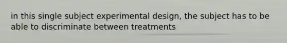 in this single subject experimental design, the subject has to be able to discriminate between treatments