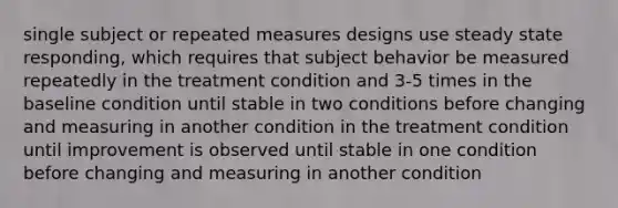 single subject or repeated measures designs use steady state responding, which requires that subject behavior be measured repeatedly in the treatment condition and 3-5 times in the baseline condition until stable in two conditions before changing and measuring in another condition in the treatment condition until improvement is observed until stable in one condition before changing and measuring in another condition